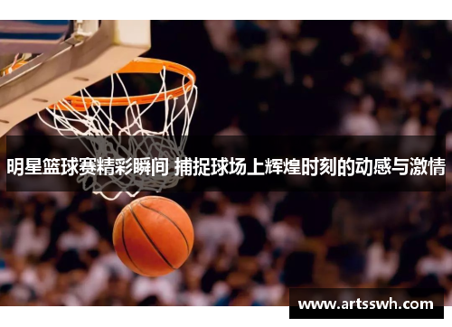 明星篮球赛精彩瞬间 捕捉球场上辉煌时刻的动感与激情