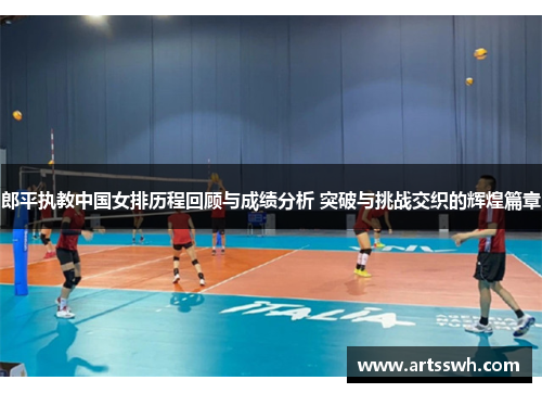 郎平执教中国女排历程回顾与成绩分析 突破与挑战交织的辉煌篇章